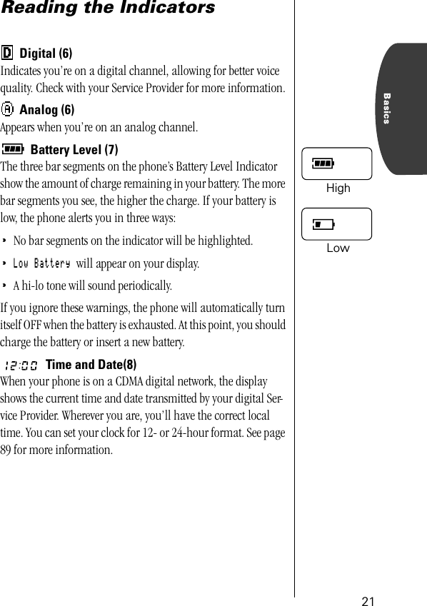 21BasicsReading the IndicatorsDigital (6)Indicates you’re on a digital channel, allowing for better voice quality. Check with your Service Provider for more information.Analog (6)Appears when you’re on an analog channel.Battery Level (7)The three bar segments on the phone’s Battery Level Indicator show the amount of charge remaining in your battery. The more bar segments you see, the higher the charge. If your battery is low, the phone alerts you in three ways:•No bar segments on the indicator will be highlighted.•Low Battery will appear on your display.•A hi-lo tone will sound periodically.If you ignore these warnings, the phone will automatically turn itself OFF when the battery is exhausted. At this point, you should charge the battery or insert a new battery.Time and Date(8)When your phone is on a CDMA digital network, the display shows the current time and date transmitted by your digital Ser-vice Provider. Wherever you are, you’ll have the correct local time. You can set your clock for 12- or 24-hour format. See page 89 for more information. HighLow 