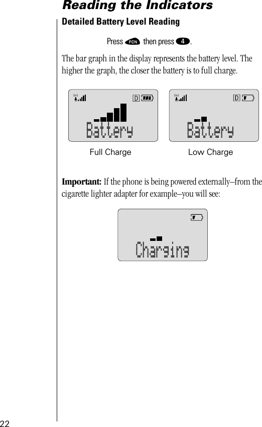 22Reading the IndicatorsDetailed Battery Level Reading The bar graph in the display represents the battery level. The higher the graph, the closer the battery is to full charge.Important: If the phone is being powered externally–from the cigarette lighter adapter for example–you will see:Press ƒ then press ›.Battery BatteryFull Charge Low ChargeCharging