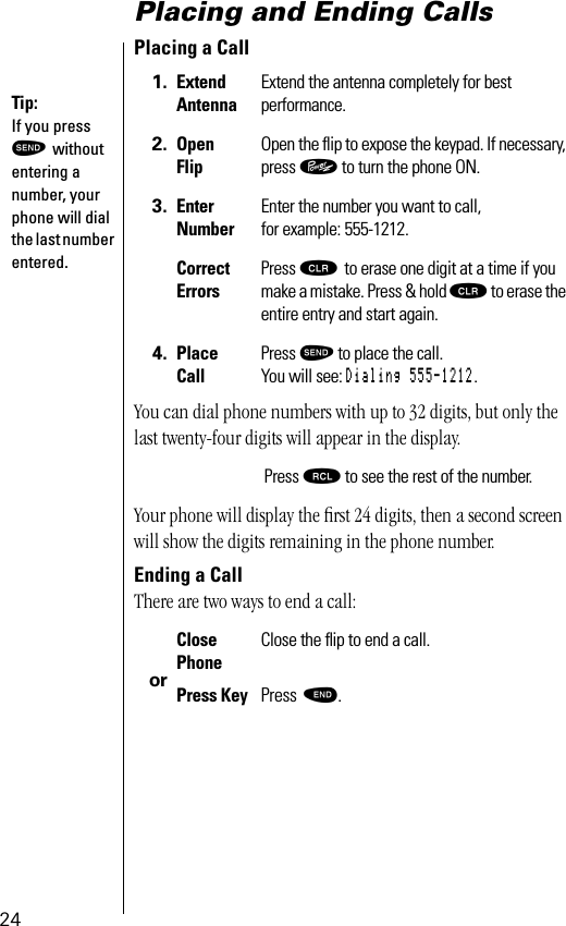 24Placing and Ending CallsPlacing a CallYou can dial phone numbers with up to 32 digits, but only the last twenty-four digits will appear in the display.Your phone will display the ﬁrst 24 digits, then a second screen will show the digits remaining in the phone number.Ending a CallThere are two ways to end a call: 1. Extend AntennaExtend the antenna completely for bestperformance.2. Open FlipOpen the ﬂip to expose the keypad. If necessary, press ¡ to turn the phone ON.3. EnterNumberEnter the number you want to call,for example: 555-1212. CorrectErrorsPress Ç to erase one digit at a time if you make a mistake. Press &amp; hold Ç to erase the entire entry and start again.4. Place CallPress æ to place the call.You will see: Dialing 555-1212.Press ‰ to see the rest of the number. orClosePhoneClose the ﬂip to end a call.Press Key Press º. Tip: If you press æ without entering a number, your phone will dial the last number entered.