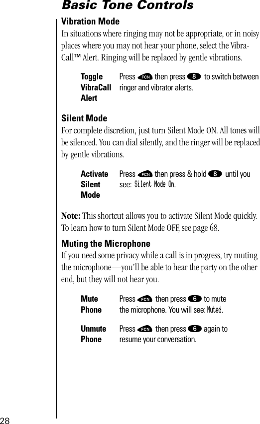 28Basic Tone ControlsVibration ModeIn situations where ringing may not be appropriate, or in noisy places where you may not hear your phone, select the Vibra-Call™ Alert. Ringing will be replaced by gentle vibrations.Silent ModeFor complete discretion, just turn Silent Mode ON. All tones will be silenced. You can dial silently, and the ringer will be replaced by gentle vibrations.Note: This shortcut allows you to activate Silent Mode quickly. To learn how to turn Silent Mode OFF, see page 68.Muting the MicrophoneIf you need some privacy while a call is in progress, try muting the microphone—you’ll be able to hear the party on the other end, but they will not hear you.ToggleVibraCallAlertPress ƒ then press ° to switch between ringer and vibrator alerts.ActivateSilent ModePress ƒ then press &amp; hold ° until you see: Silent Mode On.Mute PhonePress ƒ then press ﬂ to mutethe microphone. You will see: Muted.Unmute PhonePress ƒ then press ﬂ again toresume your conversation.