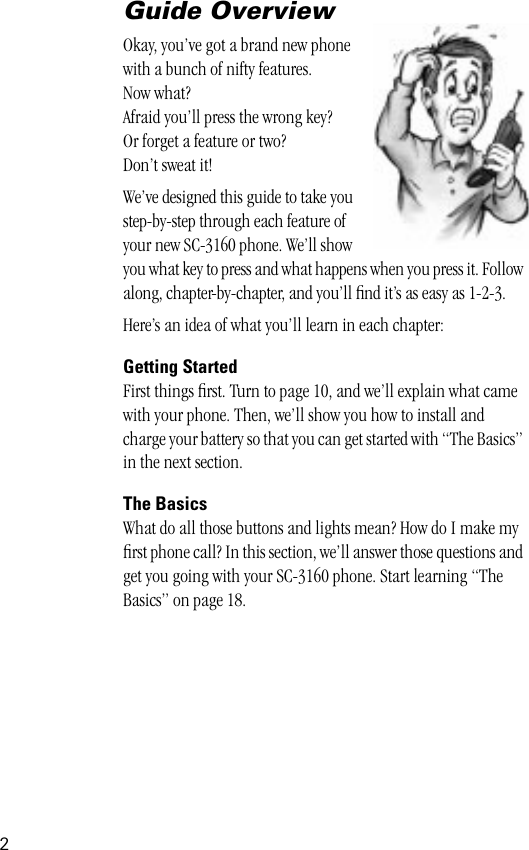  2 Guide Overview Okay, you’ve got a brand new phonewith a bunch of nifty features.Now what?Afraid you’ll press the wrong key? Or forget a feature or two?Don’t sweat it!We’ve designed this guide to take you step-by-step through each feature of your new SC-3160 phone. We’ll show you what key to press and what happens when you press it. Follow along, chapter-by-chapter, and you’ll ﬁnd it’s as easy as 1-2-3.Here’s an idea of what you’ll learn in each chapter: Getting Started First things ﬁrst. Turn to page 10, and we’ll explain what came with your phone. Then, we’ll show you how to install and charge your battery so that you can get started with “The Basics” in the next section.  The Basics  What do all those buttons and lights mean? How do I make my ﬁrst phone call? In this section, we’ll answer those questions and get you going with your SC-3160 phone. Start learning “The Basics” on page 18.