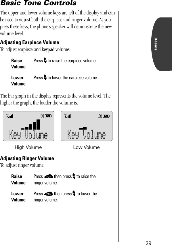 29BasicsBasic Tone ControlsThe upper and lower volume keys are left of the display and can be used to adjust both the earpiece and ringer volume. As you press these keys, the phone’s speaker will demonstrate the new volume level.Adjusting Earpiece VolumeTo adjust earpiece and keypad volume:The bar graph in the display represents the volume level. The higher the graph, the louder the volume is.Adjusting Ringer VolumeTo adjust ringer volume:RaiseVolumePress ” to raise the earpiece volume.Lower VolumePress ’ to lower the earpiece volume.Raise VolumePress ƒ then press ” to raise the ringer volume.Lower VolumePress ƒ then press ’ to lower the ringer volume.Key Volume Key VolumeHigh Volume Low Volume