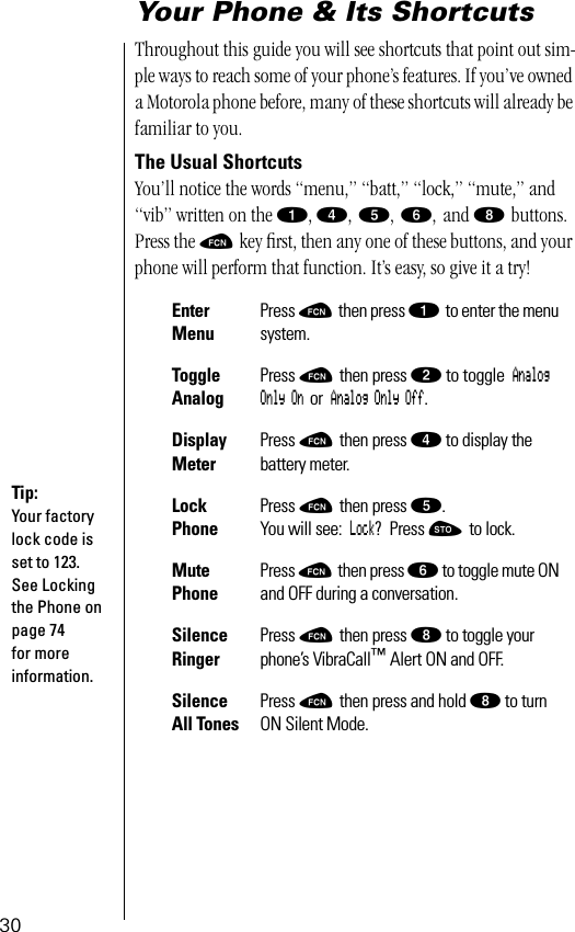 30Your Phone &amp; Its ShortcutsThroughout this guide you will see shortcuts that point out sim-ple ways to reach some of your phone’s features. If you’ve owned a Motorola phone before, many of these shortcuts will already be familiar to you. The Usual ShortcutsYou’ll notice the words “menu,” “batt,” “lock,” “mute,” and “vib” written on the ⁄, ›, ﬁ, ﬂ, and ° buttons. Press the ƒ key ﬁrst, then any one of these buttons, and your phone will perform that function. It’s easy, so give it a try! Enter MenuPress ƒ then press ⁄ to enter the menu system.Toggle AnalogPress ƒ then press ¤ to toggle Analog Only On or Analog Only Off.Display MeterPress ƒ then press › to display the battery meter.Lock PhonePress ƒ then press ﬁ. You will see: Lock? Press ¬ to lock. Mute PhonePress ƒ then press ﬂ to toggle mute ON and OFF during a conversation.Silence RingerPress ƒ then press ° to toggle your phone’s VibraCall™ Alert ON and OFF.Silence All TonesPress ƒ then press and hold ° to turn ON Silent Mode.Tip:Your factory lock code is set to 123. See Locking the Phone on page 74 for more information.