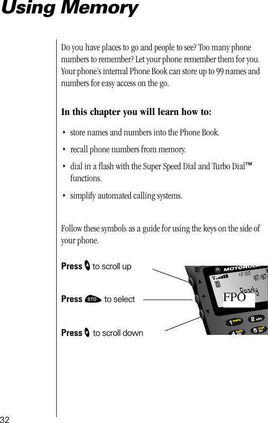 32Using MemoryDo you have places to go and people to see? Too many phone numbers to remember? Let your phone remember them for you. Your phone’s internal Phone Book can store up to 99 names and numbers for easy access on the go.In this chapter you will learn how to:•store names and numbers into the Phone Book.•recall phone numbers from memory.•dial in a ﬂash with the Super Speed Dial and Turbo Dial™ functions.•simplify automated calling systems.Follow these symbols as a guide for using the keys on the side of your phone.Press ” to scroll upPress ¬ to selectPress ’ to scroll down55224411lockbattmenujklghiabc07/07/FPO
