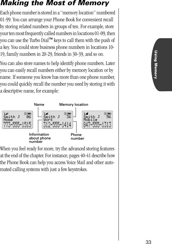 Using Memory33Making the Most of MemoryEach phone number is stored in a “memory location” numbered 01-99. You can arrange your Phone Book for convenient recall by storing related numbers in groups of ten. For example, store your ten most frequently called numbers in locations 01-09, then you can use the Turbo Dial™ keys to call them with the push of a key. You could store business phone numbers in locations 10-19, family numbers in 20-29, friends in 30-39, and so on.You can also store names to help identify phone numbers. Later you can easily recall numbers either by memory location or by name. If someone you know has more than one phone number, you could quickly recall the number you need by storing it with a descriptive name, for example:When you feel ready for more, try the advanced storing features at the end of the chapter. For instance, pages 40-41 describe how the Phone Book can help you access Voice Mail and other auto-mated calling systems with just a few keystrokes.Informationabout phonenumberMemory locationNamePhonenumberMobileSmith J847-555-131356WorkSmith J312-555-141436HomeSmith J773-555-151506