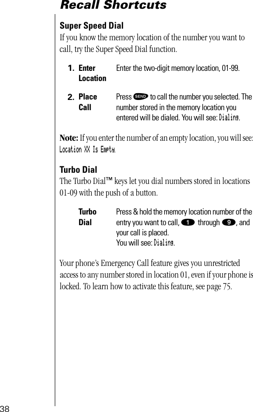 38Recall ShortcutsSuper Speed DialIf you know the memory location of the number you want to call, try the Super Speed Dial function.Note: If you enter the number of an empty location, you will see: Location XX Is Empty.Turbo DialThe Turbo Dial™ keys let you dial numbers stored in locations 01-09 with the push of a button. Your phone’s Emergency Call feature gives you unrestricted access to any number stored in location 01, even if your phone is locked. To learn how to activate this feature, see page 75.1. Enter LocationEnter the two-digit memory location, 01-99.2. Place CallPress æ to call the number you selected. The number stored in the memory location you entered will be dialed. You will see: Dialing.Turbo DialPress &amp; hold the memory location number of the entry you want to call, ⁄ through ·, and your call is placed. You will see: Dialing.