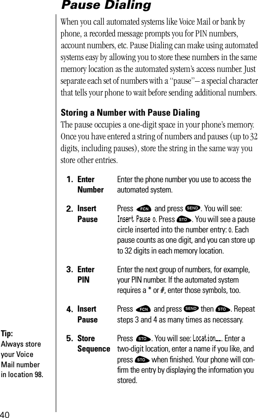 40Pause DialingWhen you call automated systems like Voice Mail or bank by phone, a recorded message prompts you for PIN numbers, account numbers, etc. Pause Dialing can make using automated systems easy by allowing you to store these numbers in the same memory location as the automated system’s access number. Just separate each set of numbers with a “pause”– a special character that tells your phone to wait before sending additional numbers. Storing a Number with Pause DialingThe pause occupies a one-digit space in your phone’s memory. Once you have entered a string of numbers and pauses (up to 32 digits, including pauses), store the string in the same way you store other entries.1. EnterNumberEnter the phone number you use to access the automated system.2. InsertPausePress ƒ and press æ. You will see: Insert Pause o. Press ¬. You will see a pause circle inserted into the number entry: o. Each pause counts as one digit, and you can store up to 32 digits in each memory location.3. EnterPINEnter the next group of numbers, for example, your PIN number. If the automated system requires a * or #, enter those symbols, too.4. InsertPausePress ƒ and press æ then ¬. Repeat steps 3 and 4 as many times as necessary.5. StoreSequencePress ¬. You will see: Location__. Enter a two-digit location, enter a name if you like, and press ¬ when ﬁnished. Your phone will con-ﬁrm the entry by displaying the information you stored.Tip:Always store your Voice Mail number in location 98.