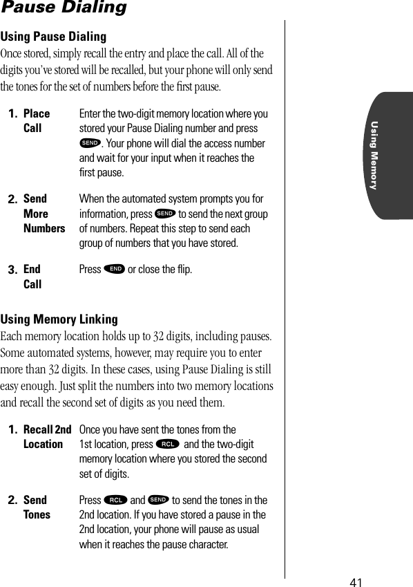 Using Memory41Pause DialingUsing Pause DialingOnce stored, simply recall the entry and place the call. All of the digits you’ve stored will be recalled, but your phone will only send the tones for the set of numbers before the ﬁrst pause.Using Memory LinkingEach memory location holds up to 32 digits, including pauses. Some automated systems, however, may require you to enter more than 32 digits. In these cases, using Pause Dialing is still easy enough. Just split the numbers into two memory locations and recall the second set of digits as you need them.1. Place CallEnter the two-digit memory location where you stored your Pause Dialing number and press æ. Your phone will dial the access number and wait for your input when it reaches the ﬁrst pause.2. Send More NumbersWhen the automated system prompts you for information, press æ to send the next group of numbers. Repeat this step to send each group of numbers that you have stored.3. End CallPress º or close the ﬂip.1. Recall 2nd LocationOnce you have sent the tones from the 1st location, press ‰ and the two-digit memory location where you stored the second set of digits.2. Send TonesPress ‰ and æ to send the tones in the 2nd location. If you have stored a pause in the 2nd location, your phone will pause as usual when it reaches the pause character. 