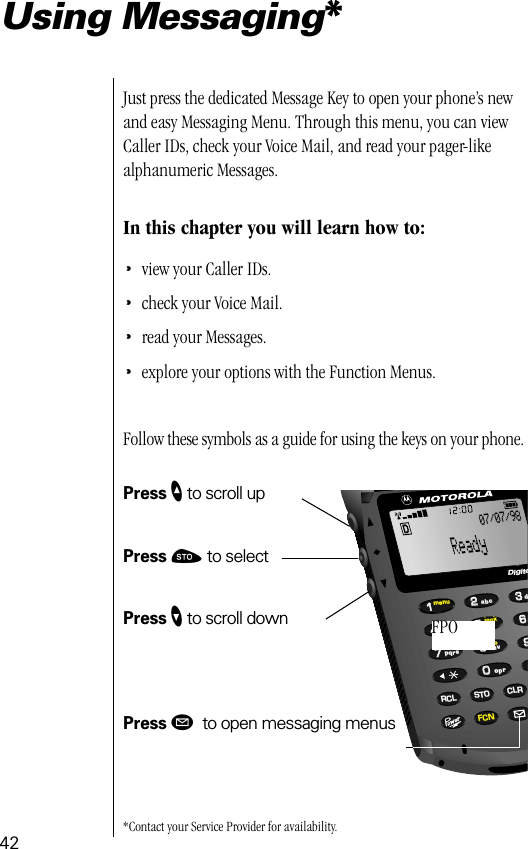 4266993355880022447711lockvibbattmenuRCL STO CLRFCNtuvjklpqrsghidoprabcDigita07/07/98FPOUsing Messaging*Just press the dedicated Message Key to open your phone’s new and easy Messaging Menu. Through this menu, you can view Caller IDs, check your Voice Mail, and read your pager-like alphanumeric Messages. In this chapter you will learn how to:•view your Caller IDs.•check your Voice Mail.•read your Messages.•explore your options with the Function Menus.Follow these symbols as a guide for using the keys on your phone.Press ” to scroll upPress ¬ to selectPress ’ to scroll downPress ø to open messaging menus*Contact your Service Provider for availability.