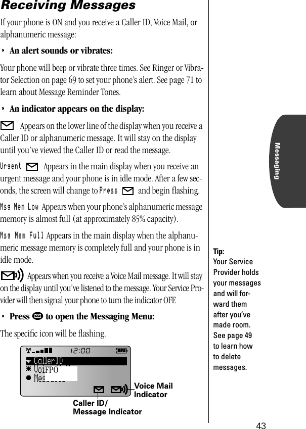 43MessagingReceiving MessagesIf your phone is ON and you receive a Caller ID, Voice Mail, or alphanumeric message:•An alert sounds or vibrates:Your phone will beep or vibrate three times. See Ringer or Vibra-tor Selection on page 69 to set your phone’s alert. See page 71 to learn about Message Reminder Tones.•An indicator appears on the display: Appears on the lower line of the display when you receive a Caller ID or alphanumeric message. It will stay on the display until you’ve viewed the Caller ID or read the message. Urgent   Appears in the main display when you receive an urgent message and your phone is in idle mode. After a few sec-onds, the screen will change to Press   and begin ﬂashing. Msg Mem Low Appears when your phone’s alphanumeric message memory is almost full (at approximately 85% capacity).Msg Mem Full Appears in the main display when the alphanu-meric message memory is completely full and your phone is in idle mode.  Appears when you receive a Voice Mail message. It will stay on the display until you’ve listened to the message. Your Service Pro-vider will then signal your phone to turn the indicator OFF.•Press ø to open the Messaging Menu:The speciﬁc icon will be ﬂashing.Tip:Your Service Provider holds your messages and will for-ward them after you’ve made room. See page 49 to learn how to delete messages.Voice Mail IndicatorCaller ID/Message IndicatorFPO