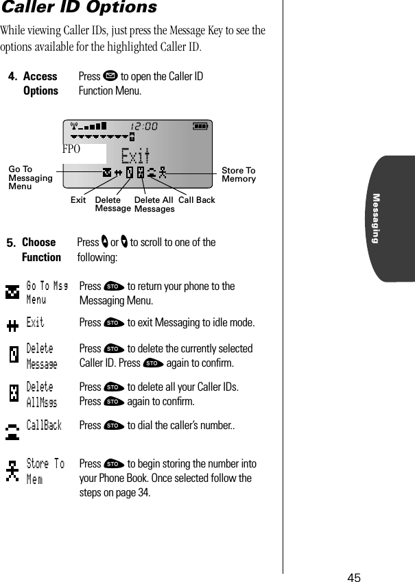 45MessagingCaller ID OptionsWhile viewing Caller IDs, just press the Message Key to see the options available for the highlighted Caller ID.4. Access OptionsPress ø to open the Caller ID Function Menu.5. Choose FunctionPress ” or ’ to scroll to one of the following:Go To Msg MenuPress ¬ to return your phone to the Messaging Menu.Exit Press ¬ to exit Messaging to idle mode.Delete MessagePress ¬ to delete the currently selected Caller ID. Press ¬ again to conﬁrm.Delete AllMsgsPress ¬ to delete all your Caller IDs. Press ¬ again to conﬁrm.CallBack Press ¬ to dial the caller’s number..Store To MemPress ¬ to begin storing the number into your Phone Book. Once selected follow the steps on page 34.ExitGo ToDeleteMessage Delete All MessagesStore To MemoryMessagingMenuCall BackFPO