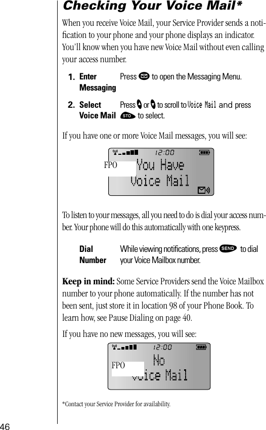 46Checking Your Voice Mail*When you receive Voice Mail, your Service Provider sends a noti-ﬁcation to your phone and your phone displays an indicator. You’ll know when you have new Voice Mail without even calling your access number.If you have one or more Voice Mail messages, you will see:To listen to your messages, all you need to do is dial your access num-ber. Your phone will do this automatically with one keypress.Keep in mind: Some Service Providers send the Voice Mailbox number to your phone automatically. If the number has not been sent, just store it in location 98 of your Phone Book. To learn how, see Pause Dialing on page 40.If you have no new messages, you will see:*Contact your Service Provider for availability.1. Enter MessagingPress ø to open the Messaging Menu.2. Select Voice MailPress ” or ’ to scroll to Voice Mail and press ¬ to select.Dial NumberWhile viewing notiﬁcations, press æ to dial your Voice Mailbox number.FPOFPO