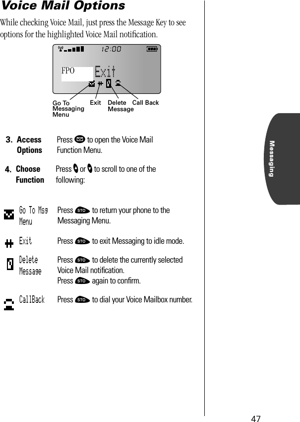 47MessagingVoice Mail OptionsWhile checking Voice Mail, just press the Message Key to see options for the highlighted Voice Mail notiﬁcation.3. Access OptionsPress ø to open the Voice MailFunction Menu.4. Choose FunctionPress ” or ’ to scroll to one of the following:Go To Msg MenuPress ¬ to return your phone to the Messaging Menu.Exit Press ¬ to exit Messaging to idle mode.Delete MessagePress ¬ to delete the currently selected Voice Mail notiﬁcation. Press ¬ again to conﬁrm.CallBack Press ¬ to dial your Voice Mailbox number.Exit Call BackGo ToMessagingMenuDeleteMessageFPO