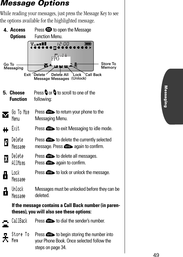 49MessagingMessage OptionsWhile reading your messages, just press the Message Key to see the options available for the highlighted message.4. Access OptionsPress ø to open the Message Function Menu.5. Choose FunctionPress ” or ’ to scroll to one of the following:Go To Msg MenuPress ¬ to return your phone to the Messaging Menu.Exit Press ¬ to exit Messaging to idle mode.Delete MessagePress ¬ to delete the currently selected message. Press ¬ again to conﬁrm.Delete AllMsgsPress ¬ to delete all messages. Press ¬ again to conﬁrm.Lock MessagePress ¬ to lock or unlock the message. Unlock MessageMessages must be unlocked before they can be deleted.If the message contains a Call Back number (in paren-theses), you will also see these options:CallBack Press ¬ to dial the sender’s number.Store To MemPress ¬ to begin storing the number into your Phone Book. Once selected follow the steps on page 34.Exit Delete All DeleteMessage Messages Lock(Unlock)Call BackStore ToMemoryGo ToMessagingFPO