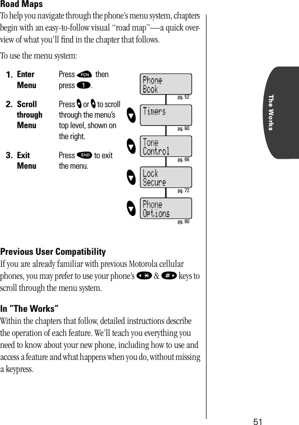 The Works51Road MapsTo help you navigate through the phone’s menu system, chapters begin with an easy-to-follow visual “road map”—a quick over-view of what you’ll ﬁnd in the chapter that follows.To use the menu system:Previous User CompatibilityIf you are already familiar with previous Motorola cellular phones, you may prefer to use your phone’s « &amp; » keys to scroll through the menu system.In ”The Works”Within the chapters that follow, detailed instructions describe the operation of each feature. We’ll teach you everything you need to know about your new phone, including how to use and access a feature and what happens when you do, without missing a keypress. 1. Enter MenuPress ƒ then press ⁄.2. Scroll through MenuPress ’ or ” to scroll through the menu’s top level, shown on the right.3. Exit MenuPress º to exit the menu. pg. 52 pg. 60 pg. 66 pg. 72 pg. 80