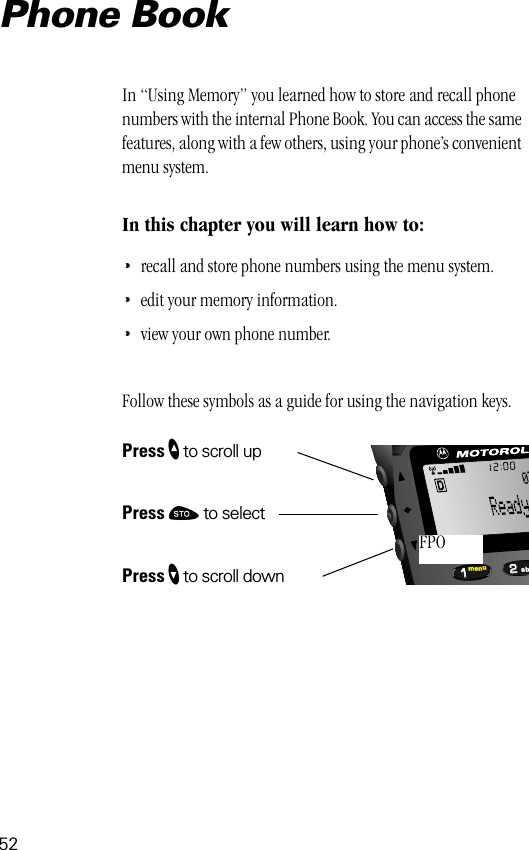 522211menu ab07FPOPhone BookIn “Using Memory” you learned how to store and recall phone numbers with the internal Phone Book. You can access the same features, along with a few others, using your phone’s convenient menu system.In this chapter you will learn how to:•recall and store phone numbers using the menu system.•edit your memory information.•view your own phone number.Follow these symbols as a guide for using the navigation keys.Press ” to scroll upPress ¬ to selectPress ’ to scroll down