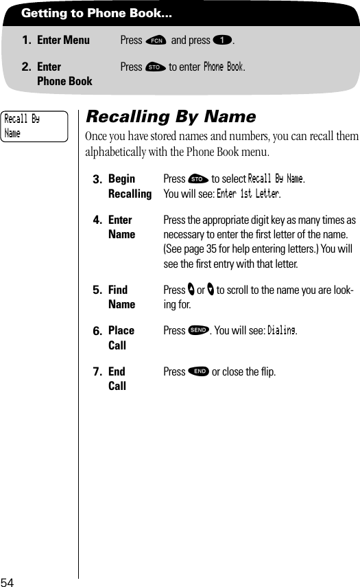 54Getting to Phone Book...1. Enter Menu Press ƒ and press ⁄.2. EnterPhone BookPress ¬ to enter Phone Book.Recalling By NameOnce you have stored names and numbers, you can recall them alphabetically with the Phone Book menu. 3. BeginRecallingPress ¬ to select Recall By Name. You will see: Enter 1st Letter.4. EnterNamePress the appropriate digit key as many times as necessary to enter the ﬁrst letter of the name. (See page 35 for help entering letters.) You will see the ﬁrst entry with that letter.5. Find NamePress ” or ’ to scroll to the name you are look-ing for.6. Place Call Press æ. You will see: Dialing.7. End CallPress º or close the ﬂip.Recall By Name