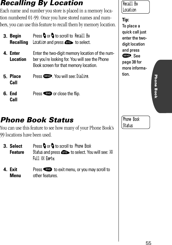 55Phone BookRecalling By LocationEach name and number you store is placed in a memory loca-tion numbered 01-99. Once you have stored names and num-bers, you can use this feature to recall them by memory location.Phone Book StatusYou can use this feature to see how many of your Phone Book’s 99 locations have been used. 3. BeginRecallingPress ” or ’ to scroll to Recall By Location and press ¬ to select.4. EnterLocationEnter the two-digit memory location of the num-ber you’re looking for. You will see the Phone Book screen for that memory location.5. Place Call Press æ. You will see: Dialing.6. End CallPress º or close the ﬂip.3. Select FeaturePress ” or ’ to scroll to Phone Book Status and press ¬ to select. You will see: XX Full XX Empty.4. ExitMenuPress º to exit menu, or you may scroll to other features.Recall By LocationTip:To place a quick call just enter the two-digit location and press æ. See page 38 for more informa-tion.Phone Book Status