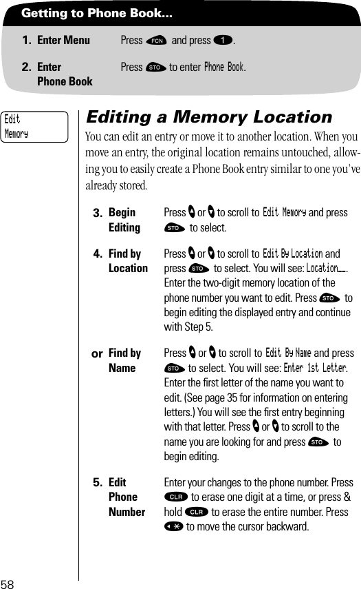 58Getting to Phone Book...1. Enter Menu Press ƒ and press ⁄.2. EnterPhone BookPress ¬ to enter Phone Book.Editing a Memory LocationYou can edit an entry or move it to another location. When you move an entry, the original location remains untouched, allow-ing you to easily create a Phone Book entry similar to one you’ve already stored.3. BeginEditingPress ” or ’ to scroll to Edit Memory and press ¬ to select.4. Find by Location Press ” or ’ to scroll to Edit By Location and press ¬ to select. You will see: Location__. Enter the two-digit memory location of the phone number you want to edit. Press ¬ to begin editing the displayed entry and continue with Step 5.or Find by NamePress ” or ’ to scroll to Edit By Name and press ¬ to select. You will see: Enter 1st Letter. Enter the ﬁrst letter of the name you want to edit. (See page 35 for information on entering letters.) You will see the ﬁrst entry beginning with that letter. Press ” or ’ to scroll to the name you are looking for and press ¬ to begin editing.5. Edit Phone NumberEnter your changes to the phone number. Press Ç to erase one digit at a time, or press &amp; hold Ç to erase the entire number. Press « to move the cursor backward.Edit Memory