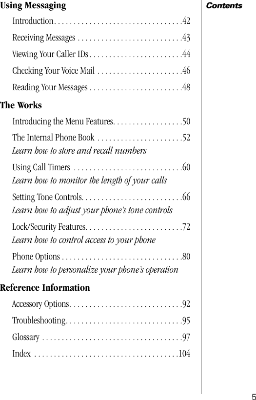  5 Contents Using Messaging Introduction. . . . . . . . . . . . . . . . . . . . . . . . . . . . . . . . .42Receiving Messages . . . . . . . . . . . . . . . . . . . . . . . . . . .43Viewing Your Caller IDs . . . . . . . . . . . . . . . . . . . . . . . .44Checking Your Voice Mail . . . . . . . . . . . . . . . . . . . . . .46Reading Your Messages . . . . . . . . . . . . . . . . . . . . . . . .48 The Works Introducing the Menu Features. . . . . . . . . . . . . . . . . .50The Internal Phone Book . . . . . . . . . . . . . . . . . . . . . .52 Learn how to store and recall numbers Using Call Timers  . . . . . . . . . . . . . . . . . . . . . . . . . . . .60 Learn how to monitor the length of your calls Setting Tone Controls. . . . . . . . . . . . . . . . . . . . . . . . . .66 Learn how to adjust your phone’s tone controls Lock/Security Features. . . . . . . . . . . . . . . . . . . . . . . . .72 Learn how to control access to your phone Phone Options . . . . . . . . . . . . . . . . . . . . . . . . . . . . . . .80 Learn how to personalize your phone’s operation Reference Information Accessory Options. . . . . . . . . . . . . . . . . . . . . . . . . . . . .92Troubleshooting. . . . . . . . . . . . . . . . . . . . . . . . . . . . . .95Glossary . . . . . . . . . . . . . . . . . . . . . . . . . . . . . . . . . . . .97Index  . . . . . . . . . . . . . . . . . . . . . . . . . . . . . . . . . . . . .104