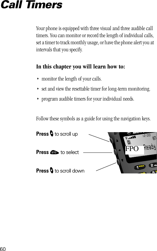 60552211lobattmenujkab07/FPOCall TimersYour phone is equipped with three visual and three audible call timers. You can monitor or record the length of individual calls, set a timer to track monthly usage, or have the phone alert you at intervals that you specify.In this chapter you will learn how to:•monitor the length of your calls.•set and view the resettable timer for long-term monitoring.•program audible timers for your individual needs.Follow these symbols as a guide for using the navigation keys.Press ” to scroll upPress ¬ to selectPress ’ to scroll down