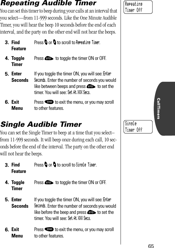 CallTimers65Repeating Audible TimerYou can set this timer to beep during your calls at an interval that you select—from 11-999 seconds. Like the One Minute Audible Timer, you will hear the beep 10 seconds before the end of each interval, and the party on the other end will not hear the beeps.Single Audible TimerYou can set the Single Timer to beep at a time that you select–from 11-999 seconds. It will beep once during each call, 10 sec-onds before the end of the interval. The party on the other end will not hear the beeps.3. Find FeaturePress ” or ’ to scroll to Repeating Timer.4. ToggleTimerPress ¬ to toggle the timer ON or OFF.5. Enter SecondsIf you toggle the timer ON, you will see: Enter Seconds. Enter the number of seconds you would like between beeps and press ¬ to set the timer. You will see: Set At XXX Secs.6. ExitMenuPress º to exit the menu, or you may scroll to other features.3. Find FeaturePress ” or ’ to scroll to Single Timer.4. ToggleTimerPress ¬ to toggle the timer ON or OFF.5. Enter SecondsIf you toggle the timer ON, you will see: Enter Seconds. Enter the number of seconds you would like before the beep and press ¬ to set the timer. You will see: Set At XXX Secs.6. ExitMenuPress º to exit the menu, or you may scroll to other features.RepeatingTimer OffSingleTimer Off