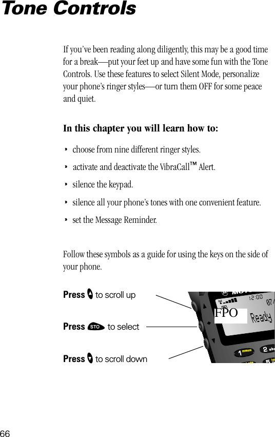 66552211locbattmenujkabc07/FPOTone ControlsIf you’ve been reading along diligently, this may be a good time for a break—put your feet up and have some fun with the Tone Controls. Use these features to select Silent Mode, personalize your phone’s ringer styles—or turn them OFF for some peace and quiet.In this chapter you will learn how to:•choose from nine different ringer styles.•activate and deactivate the VibraCall™ Alert.•silence the keypad.•silence all your phone’s tones with one convenient feature.•set the Message Reminder.Follow these symbols as a guide for using the keys on the side of your phone.Press ” to scroll upPress ¬ to selectPress ’ to scroll down