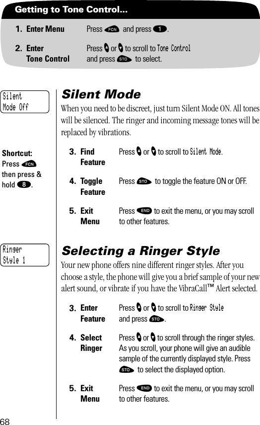 68Getting to Tone Control...1. Enter Menu Press ƒ and press ⁄.2. EnterTone ControlPress ” or ’ to scroll to Tone Controland press ¬ to select.Silent ModeWhen you need to be discreet, just turn Silent Mode ON. All tones will be silenced. The ringer and incoming message tones will be replaced by vibrations.Selecting a Ringer StyleYour new phone offers nine different ringer styles. After you choose a style, the phone will give you a brief sample of your new alert sound, or vibrate if you have the VibraCall™ Alert selected.3. Find FeaturePress ” or ’ to scroll to Silent Mode.4. Toggle FeaturePress ¬ to toggle the feature ON or OFF.5. ExitMenuPress º to exit the menu, or you may scroll to other features.3. Enter FeaturePress ” or ’ to scroll to Ringer Style and press ¬.4. SelectRingerPress ” or ’ to scroll through the ringer styles. As you scroll, your phone will give an audible sample of the currently displayed style. Press ¬ to select the displayed option.5. ExitMenuPress º to exit the menu, or you may scroll to other features.Silent Mode OffShortcut:Press ƒ then press &amp; hold °.Ringer Style 1