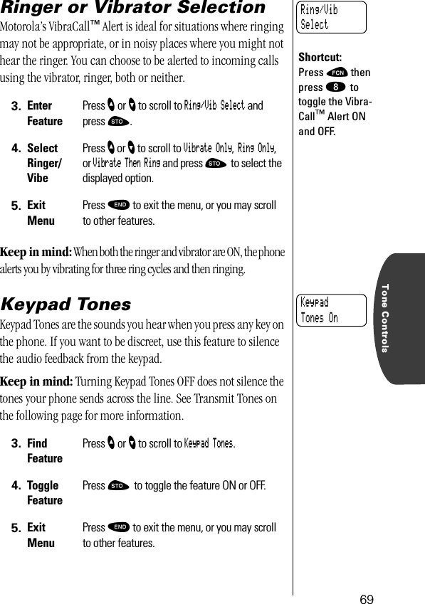 Tone Controls69Ringer or Vibrator SelectionMotorola’s VibraCall™ Alert is ideal for situations where ringing may not be appropriate, or in noisy places where you might not hear the ringer. You can choose to be alerted to incoming calls using the vibrator, ringer, both or neither.Keep in mind: When both the ringer and vibrator are ON, the phone alerts you by vibrating for three ring cycles and then ringing.Keypad TonesKeypad Tones are the sounds you hear when you press any key on the phone. If you want to be discreet, use this feature to silence the audio feedback from the keypad. Keep in mind: Turning Keypad Tones OFF does not silence the tones your phone sends across the line. See Transmit Tones on the following page for more information.3. Enter FeaturePress ” or ’ to scroll to Ring/Vib Select and press ¬.4. SelectRinger/VibePress ” or ’ to scroll to Vibrate Only, Ring Only, or Vibrate Then Ring and press ¬ to select the displayed option.5. ExitMenuPress º to exit the menu, or you may scroll to other features.3. Find FeaturePress ” or ’ to scroll to Keypad Tones.4. Toggle FeaturePress ¬ to toggle the feature ON or OFF.5. ExitMenuPress º to exit the menu, or you may scroll to other features.Shortcut:Press ƒ then press ° to toggle the Vibra-Call™ Alert ON and OFF.Ring/Vib SelectKeypadTones On