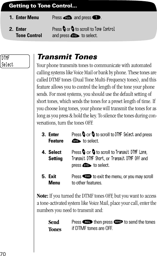 70Getting to Tone Control...1. Enter Menu Press ƒ and press ⁄.2. EnterTone ControlPress ” or ’ to scroll to Tone Controland press ¬ to select.Transmit TonesYour phone transmits tones to communicate with automated calling systems like Voice Mail or bank by phone. These tones are called DTMF tones (Dual Tone Multi-Frequency tones), and this feature allows you to control the length of the tone your phone sends. For most systems, you should use the default setting of short tones, which sends the tones for a preset length of time. If you choose long tones, your phone will transmit the tones for as long as you press &amp; hold the key. To silence the tones during con-versations, turn the tones OFF.Note: If you turned the DTMF tones OFF, but you want to access a tone-activated system like Voice Mail, place your call, enter the numbers you need to transmit and:3. Enter FeaturePress ” or ’ to scroll to DTMF Select and press ¬ to select.4. Select SettingPress ” or ’ to scroll to Transmit DTMF Long, Transmit DTMF Short, or Transmit DTMF Off and press ¬ to select.5. ExitMenuPress º to exit the menu, or you may scroll to other features.Send TonesPress ‰ then press æ to send the tones if DTMF tones are OFF.DTMFSelect