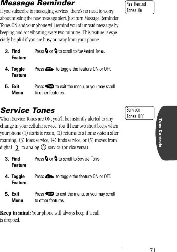 Tone Controls71Message ReminderIf you subscribe to messaging services, there’s no need to worry about missing the new message alert. Just turn Message Reminder Tones ON and your phone will remind you of unread messages by beeping and /or vibrating every two minutes. This feature is espe-cially helpful if you are busy or away from your phone. Service TonesWhen Service Tones are ON, you’ll be instantly alerted to any change in your cellular service. You’ll hear two short beeps when your phone (1) starts to roam, (2) returns to a home system after roaming, (3) loses service, (4) ﬁnds service, or (5) moves from digital   to analog   service (or vice versa).Keep in mind: Your phone will always beep if a call is dropped.3. Find FeaturePress ” or ’ to scroll to Msg Remind Tones.4. Toggle FeaturePress ¬ to toggle the feature ON or OFF.5. ExitMenuPress º to exit the menu, or you may scroll to other features.3. Find FeaturePress ” or ’ to scroll to Service Tones.4. Toggle FeaturePress ¬ to toggle the feature ON or OFF.5. ExitMenuPress º to exit the menu, or you may scroll to other features.Msg RemindTones OnService Tones Off