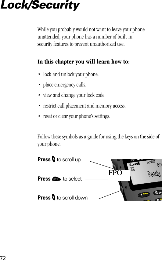 72552211lobattmenujkabc07/FPOLock/SecurityWhile you probably would not want to leave your phone unattended, your phone has a number of built-in security features to prevent unauthorized use.In this chapter you will learn how to:•lock and unlock your phone.•place emergency calls.•view and change your lock code.•restrict call placement and memory access.•reset or clear your phone’s settings.Follow these symbols as a guide for using the keys on the side of your phone.Press ” to scroll upPress ¬ to selectPress ’ to scroll down