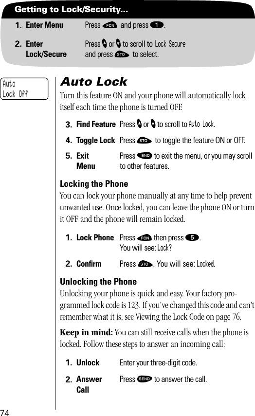 74Getting to Lock/Security...1. Enter Menu Press ƒ and press ⁄.2. EnterLock/SecurePress ” or ’ to scroll to Lock Secure and press ¬ to select.Auto LockTurn this feature ON and your phone will automatically lock itself each time the phone is turned OFF.Locking the PhoneYou can lock your phone manually at any time to help prevent unwanted use. Once locked, you can leave the phone ON or turn it OFF and the phone will remain locked.Unlocking the PhoneUnlocking your phone is quick and easy. Your factory pro-grammed lock code is 123. If you’ve changed this code and can’t remember what it is, see Viewing the Lock Code on page 76.Keep in mind: You can still receive calls when the phone is locked. Follow these steps to answer an incoming call:3. Find Feature Press ” or ’ to scroll to Auto Lock.4. Toggle Lock Press ¬ to toggle the feature ON or OFF.5. ExitMenuPress º to exit the menu, or you may scroll to other features.1. Lock Phone Press ƒ then press ﬁ.You will see: Lock?2. Conﬁrm  Press ¬. You will see: Locked.1. Unlock Enter your three-digit code.2. Answer CallPress æ to answer the call.Auto Lock Off