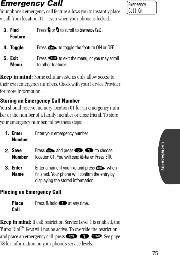 Lock/Security75Emergency Call Your phone’s emergency call feature allows you to instantly place a call from location 01 – even when your phone is locked. Keep in mind: Some cellular systems only allow access to their own emergency numbers. Check with your Service Provider for more information.Storing an Emergency Call NumberYou should reserve memory location 01 for an emergency num-ber or the number of a family member or close friend. To store your emergency number, follow these steps:Placing an Emergency CallKeep in mind: If call restriction Service Level 1 is enabled, the Turbo Dial™ Keys will not be active. To override the restriction and place an emergency call, press ‰, ⁄, æ. See page 78 for information on your phone’s service levels.3. Find FeaturePress ” or ’ to scroll to Emergency Call.4. Toggle Press ¬ to toggle the feature ON or OFF.5. ExitMenuPress º to exit the menu, or you may scroll to other features.1. Enter NumberEnter your emergency number.2. Save NumberPress ¬ and press ‚, ⁄ to choose location 01. You will see: Alpha or Press STO.3. Enter NameEnter a name if you like and press ¬ when ﬁnished. Your phone will conﬁrm the entry by displaying the stored information.Place CallPress &amp; hold ⁄ at any time.Emergency Call On