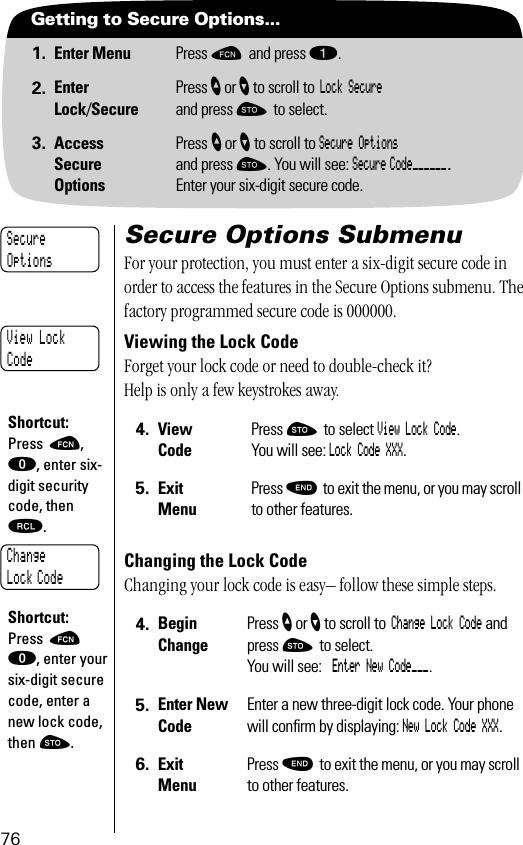 76Getting to Secure Options...1. Enter Menu Press ƒ and press ⁄.2. EnterLock/SecurePress ” or ’ to scroll to Lock Secure and press ¬ to select.3. AccessSecureOptionsPress ” or ’ to scroll to Secure Optionsand press ¬. You will see: Secure Code______.Enter your six-digit secure code.Secure Options SubmenuFor your protection, you must enter a six-digit secure code in order to access the features in the Secure Options submenu. The factory programmed secure code is 000000.Viewing the Lock CodeForget your lock code or need to double-check it? Help is only a few keystrokes away.Changing the Lock Code Changing your lock code is easy– follow these simple steps.4. View CodePress ¬ to select View Lock Code. You will see: Lock Code XXX.5. Exit MenuPress º to exit the menu, or you may scroll to other features.4. BeginChangePress ” or ’ to scroll to Change Lock Code and press ¬ to select.You will see: Enter New Code___.5. Enter New CodeEnter a new three-digit lock code. Your phone will conﬁrm by displaying: New Lock Code XXX.6. Exit MenuPress º to exit the menu, or you may scroll to other features.SecureOptionsView LockCodeShortcut:Press ƒ, ‚, enter six-digit security code, then ‰.Change Lock CodeShortcut:Press ƒ ‚, enter your six-digit secure code, enter a new lock code, then ¬.