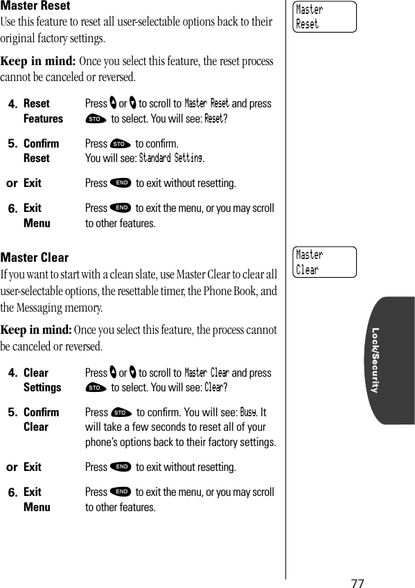Lock/Security77Master ResetUse this feature to reset all user-selectable options back to their original factory settings. Keep in mind: Once you select this feature, the reset process cannot be canceled or reversed.Master ClearIf you want to start with a clean slate, use Master Clear to clear all user-selectable options, the resettable timer, the Phone Book, and the Messaging memory.Keep in mind: Once you select this feature, the process cannot be canceled or reversed.4. ResetFeaturesPress ” or ’ to scroll to Master Reset and press ¬ to select. You will see: Reset?5. ConﬁrmResetPress ¬ to conﬁrm. You will see: Standard Setting.or Exit Press º to exit without resetting.6. ExitMenuPress º to exit the menu, or you may scroll to other features.4. ClearSettingsPress ” or ’ to scroll to Master Clear and press ¬ to select. You will see: Clear?5. ConﬁrmClearPress ¬ to conﬁrm. You will see: Busy. It will take a few seconds to reset all of your phone’s options back to their factory settings.or Exit Press º to exit without resetting.6. ExitMenuPress º to exit the menu, or you may scroll to other features.MasterResetMasterClear