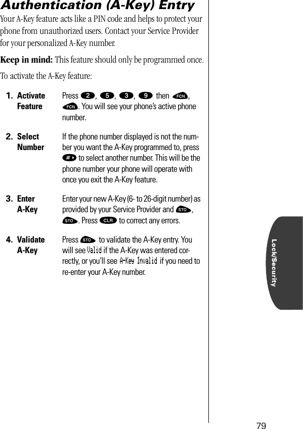 Lock/Security79Authentication (A-Key) EntryYour A-Key feature acts like a PIN code and helps to protect your phone from unauthorized users. Contact your Service Provider for your personalized A-Key number.Keep in mind: This feature should only be programmed once.To activate the A-Key feature:1. Activate FeaturePress ¤, ﬁ, ‹, · then ƒ, ƒ. You will see your phone’s active phone number.2. Select NumberIf the phone number displayed is not the num-ber you want the A-Key programmed to, press » to select another number. This will be the phone number your phone will operate with once you exit the A-Key feature.3. Enter A-KeyEnter your new A-Key (6- to 26-digit number) as provided by your Service Provider and ¬, ¬. Press Ç to correct any errors.4. Validate A-KeyPress ¬ to validate the A-Key entry. You will see Valid if the A-Key was entered cor-rectly, or you’ll see A-Key Invalid if you need to re-enter your A-Key number.