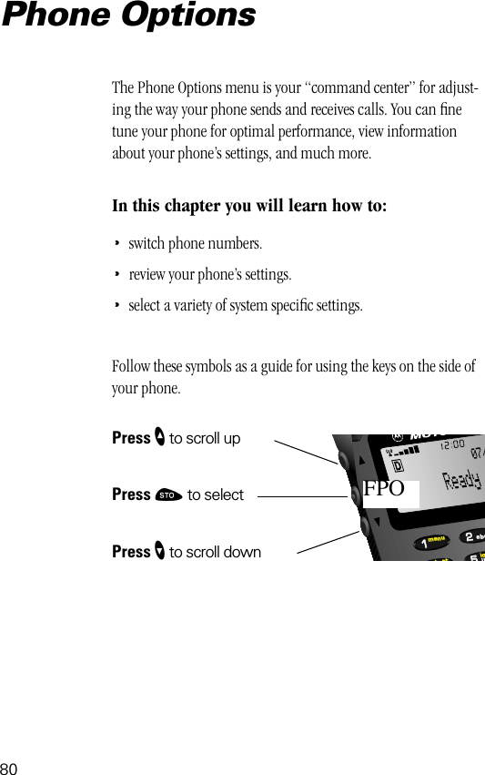 80552211lobttmenujkabc07/FPOPhone OptionsThe Phone Options menu is your “command center” for adjust-ing the way your phone sends and receives calls. You can ﬁne tune your phone for optimal performance, view information about your phone’s settings, and much more.In this chapter you will learn how to:•switch phone numbers.•review your phone’s settings.•select a variety of system speciﬁc settings.Follow these symbols as a guide for using the keys on the side of your phone.Press ” to scroll upPress ¬ to selectPress ’ to scroll down