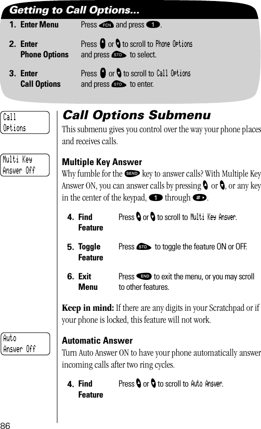 86Getting to Call Options...1. Enter Menu Press ƒ and press ⁄.2. EnterPhone OptionsPress qqqq or ’ to scroll to Phone Optionsand press ¬ to select.3. EnterCall OptionsPress qqqq or ’ to scroll to Call Optionsand press ¬ to enter.Call Options SubmenuThis submenu gives you control over the way your phone places and receives calls.Multiple Key AnswerWhy fumble for the æ key to answer calls? With Multiple Key Answer ON, you can answer calls by pressing ”    or ’, or any key in the center of the keypad, ⁄ through ».Keep in mind: If there are any digits in your Scratchpad or if your phone is locked, this feature will not work.Automatic AnswerTurn Auto Answer ON to have your phone automatically answer incoming calls after two ring cycles.  4. Find FeaturePress ” or ’ to scroll to Multi Key Answer.5. Toggle FeaturePress ¬ to toggle the feature ON or OFF.6. ExitMenuPress º to exit the menu, or you may scroll to other features.4. Find FeaturePress ” or ’ to scroll to Auto Answer.CallOptionsMulti KeyAnswer OffAutoAnswer Off