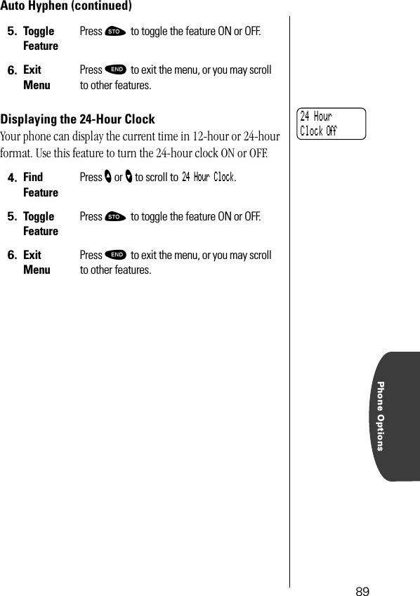 Phone Options89Auto Hyphen (continued)Displaying the 24-Hour ClockYour phone can display the current time in 12-hour or 24-hour format. Use this feature to turn the 24-hour clock ON or OFF.5. Toggle FeaturePress ¬ to toggle the feature ON or OFF.6. ExitMenuPress º to exit the menu, or you may scroll to other features.4. Find FeaturePress ” or ’ to scroll to 24 Hour Clock.5. Toggle FeaturePress ¬ to toggle the feature ON or OFF.6. ExitMenuPress º to exit the menu, or you may scroll to other features.24 Hour Clock Off