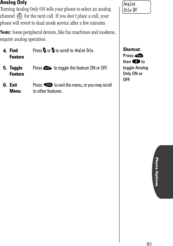 Phone Options91Analog OnlyTurning Analog Only ON tells your phone to select an analog channel   for the next call. If you don’t place a call, your phone will revert to dual mode service after a few minutes.Note: Some peripheral devices, like fax machines and modems, require analog operation.4. Find FeaturePress ” or ’ to scroll to Analog Only.5. Toggle FeaturePress ¬ to toggle the feature ON or OFF.6. ExitMenuPress º to exit the menu, or you may scroll to other features.AnalogOnly OffShortcut:Press ƒ then ¤ to toggle Analog Only ON or OFF.