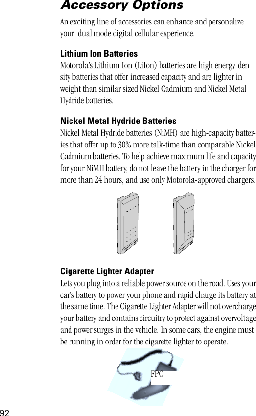 92Accessory OptionsAn exciting line of accessories can enhance and personalize your  dual mode digital cellular experience.Lithium Ion BatteriesMotorola’s Lithium Ion (LiIon) batteries are high energy-den-sity batteries that offer increased capacity and are lighter in weight than similar sized Nickel Cadmium and Nickel Metal Hydride batteries. Nickel Metal Hydride BatteriesNickel Metal Hydride batteries (NiMH) are high-capacity batter-ies that offer up to 30% more talk-time than comparable Nickel Cadmium batteries. To help achieve maximum life and capacity for your NiMH battery, do not leave the battery in the charger for more than 24 hours, and use only Motorola-approved chargers.Cigarette Lighter AdapterLets you plug into a reliable power source on the road. Uses your car’s battery to power your phone and rapid charge its battery at the same time. The Cigarette Lighter Adapter will not overcharge your battery and contains circuitry to protect against overvoltage and power surges in the vehicle. In some cars, the engine must be running in order for the cigarette lighter to operate.FPO