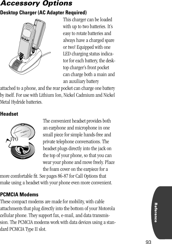 Reference93Accessory OptionsDesktop Charger (AC Adapter Required)This charger can be loaded with up to two batteries. It’s easy to rotate batteries and always have a charged spare or two! Equipped with one LED charging status indica-tor for each battery, the desk-top charger’s front pocket can charge both a main and an auxiliary battery attached to a phone, and the rear pocket can charge one battery by itself. For use with Lithium Ion, Nickel Cadmium and Nickel Metal Hydride batteries.HeadsetThe convenient headset provides both an earphone and microphone in one small piece for simple hands-free and private telephone conversations. The headset plugs directly into the jack on the top of your phone, so that you can wear your phone and move freely. Place the foam cover on the earpiece for a more comfortable ﬁt. See pages 86-87 for Call Options that make using a headset with your phone even more convenient.PCMCIA ModemsThese compact modems are made for mobility, with cable attachments that plug directly into the bottom of your Motorola cellular phone. They support fax, e-mail, and data transmis-sion. The PCMCIA modems work with data devices using a stan-dard PCMCIA Type II slot.BATT.PHONE FPO