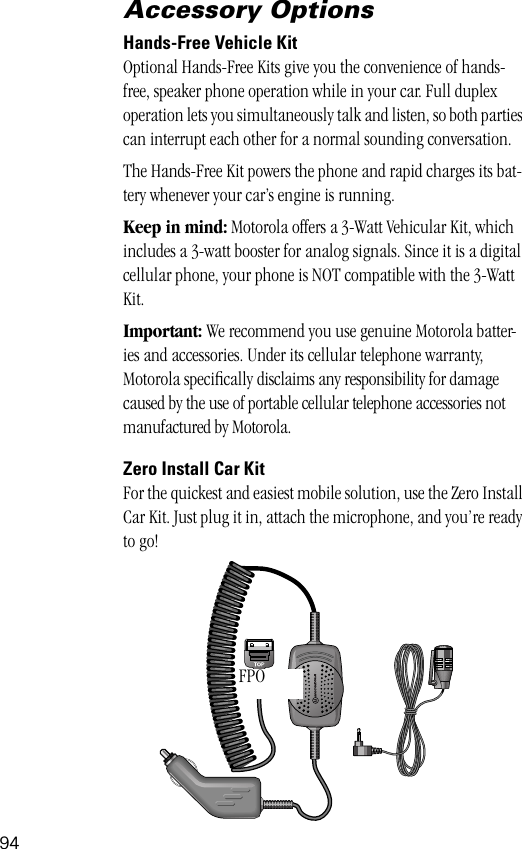 94Accessory OptionsHands-Free Vehicle KitOptional Hands-Free Kits give you the convenience of hands-free, speaker phone operation while in your car. Full duplex operation lets you simultaneously talk and listen, so both parties can interrupt each other for a normal sounding conversation.The Hands-Free Kit powers the phone and rapid charges its bat-tery whenever your car’s engine is running.Keep in mind: Motorola offers a 3-Watt Vehicular Kit, which includes a 3-watt booster for analog signals. Since it is a digital cellular phone, your phone is NOT compatible with the 3-Watt Kit.Important: We recommend you use genuine Motorola batter-ies and accessories. Under its cellular telephone warranty, Motorola speciﬁcally disclaims any responsibility for damage caused by the use of portable cellular telephone accessories not manufactured by Motorola.Zero Install Car KitFor the quickest and easiest mobile solution, use the Zero Install Car Kit. Just plug it in, attach the microphone, and you’re ready to go!FPO 