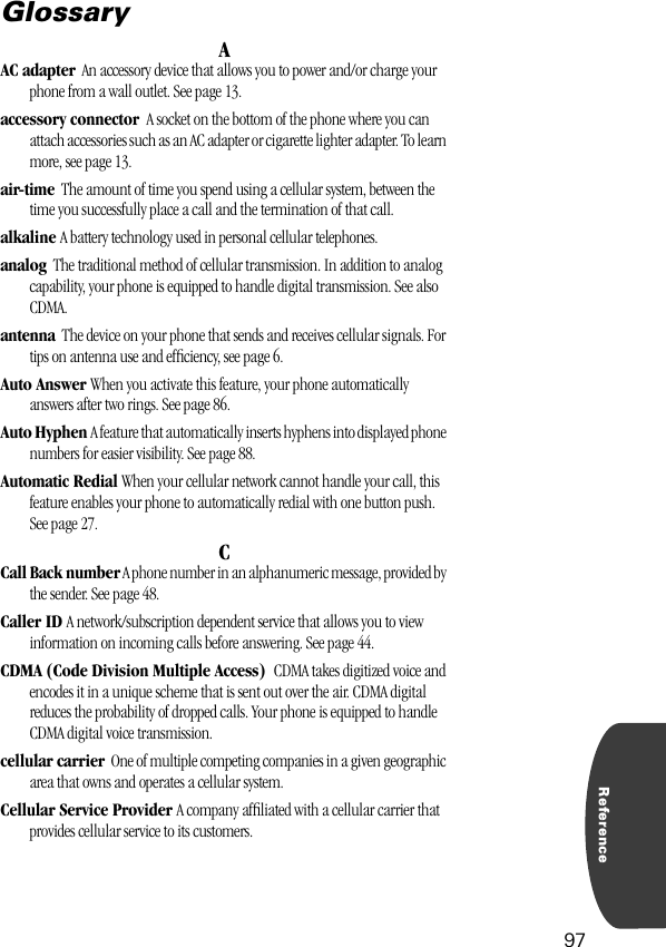 Reference97GlossaryAAC adapter  An accessory device that allows you to power and/or charge your phone from a wall outlet. See page 13.accessory connector  A socket on the bottom of the phone where you can attach accessories such as an AC adapter or cigarette lighter adapter. To learn more, see page 13.air-time  The amount of time you spend using a cellular system, between the time you successfully place a call and the termination of that call.alkaline A battery technology used in personal cellular telephones.analog  The traditional method of cellular transmission. In addition to analog capability, your phone is equipped to handle digital transmission. See also CDMA.antenna  The device on your phone that sends and receives cellular signals. For tips on antenna use and efﬁciency, see page 6.Auto Answer When you activate this feature, your phone automatically answers after two rings. See page 86.Auto Hyphen A feature that automatically inserts hyphens into displayed phone numbers for easier visibility. See page 88.Automatic Redial When your cellular network cannot handle your call, this feature enables your phone to automatically redial with one button push. See page 27.CCall Back number A phone number in an alphanumeric message, provided by the sender. See page 48.Caller ID A network/subscription dependent service that allows you to view information on incoming calls before answering. See page 44.CDMA (Code Division Multiple Access)  CDMA takes digitized voice and encodes it in a unique scheme that is sent out over the air. CDMA digital reduces the probability of dropped calls. Your phone is equipped to handle CDMA digital voice transmission.cellular carrier  One of multiple competing companies in a given geographic area that owns and operates a cellular system.Cellular Service Provider A company afﬁliated with a cellular carrier that provides cellular service to its customers.