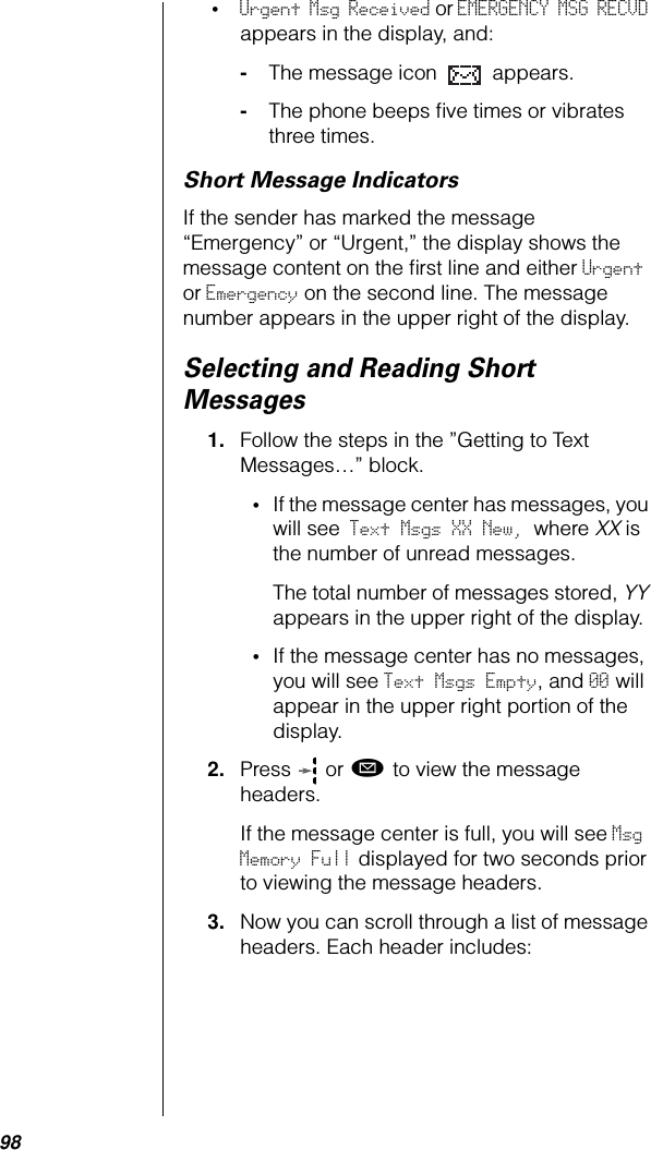 98•Urgent Msg Received or EMERGENCY MSG RECVD appears in the display, and:-The message icon   appears.-The phone beeps ﬁve times or vibrates three times.Short Message IndicatorsIf the sender has marked the message “Emergency” or “Urgent,” the display shows the message content on the ﬁrst line and either Urgent or Emergency on the second line. The message number appears in the upper right of the display.Selecting and Reading Short Messages1. Follow the steps in the ”Getting to Text Messages…” block.•If the message center has messages, you will see Text Msgs XX New, where XX is the number of unread messages. The total number of messages stored, YY appears in the upper right of the display.•If the message center has no messages, you will see Text Msgs Empty, and 00 will appear in the upper right portion of the display.2. Press  or ø to view the message headers.If the message center is full, you will see Msg Memory Full displayed for two seconds prior to viewing the message headers. 3. Now you can scroll through a list of message headers. Each header includes: