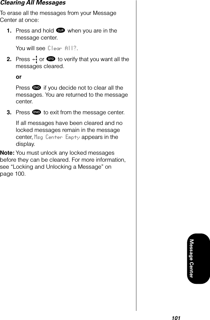 101Message CenterClearing All MessagesTo erase all the messages from your Message Center at once:1. Press and hold Ç when you are in the message center.You will see Clear All?.2. Press   or ¬ to verify that you want all the messages cleared.orPress º if you decide not to clear all the messages. You are returned to the message center.3. Press º to exit from the message center.If all messages have been cleared and no locked messages remain in the message center, Msg Center Empty appears in the display. Note: You must unlock any locked messages before they can be cleared. For more information, see “Locking and Unlocking a Message” on page 100.