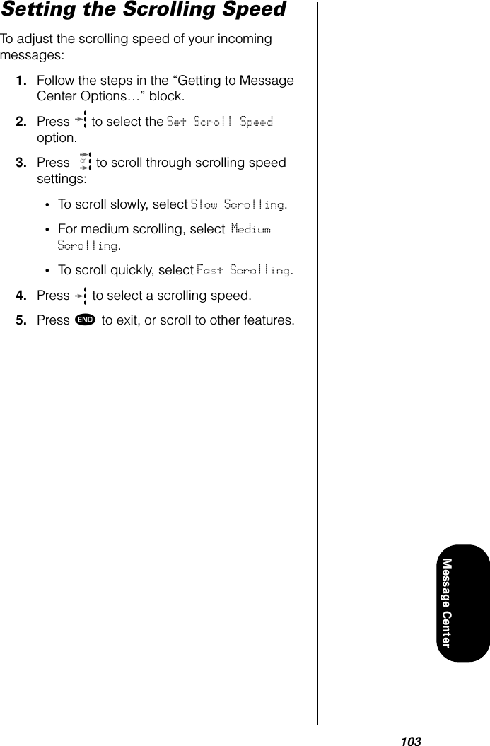 103Message CenterSetting the Scrolling SpeedTo adjust the scrolling speed of your incoming messages:1. Follow the steps in the “Getting to Message Center Options…” block.2. Press   to select the Set Scroll Speed option. 3. Press   to scroll through scrolling speed settings:•To scroll slowly, select Slow Scrolling.•For medium scrolling, select Medium Scrolling.•To scroll quickly, select Fast Scrolling.4. Press   to select a scrolling speed.5. Press º to exit, or scroll to other features.or