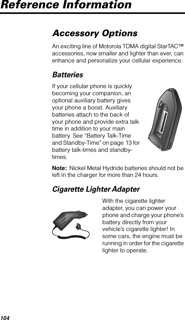 104Reference InformationAccessory OptionsAn exciting line of Motorola TDMA digital StarTAC™ accessories, now smaller and lighter than ever, can enhance and personalize your cellular experience.BatteriesIf your cellular phone is quickly becoming your companion, an optional auxiliary battery gives your phone a boost. Auxiliary batteries attach to the back of your phone and provide extra talk time in addition to your main battery. See “Battery Talk-Time and Standby-Time” on page 13 for battery talk-times and standby-times.Note:  Nickel Metal Hydride batteries should not be left in the charger for more than 24 hours.Cigarette Lighter AdapterWith the cigarette lighter adapter, you can power your phone and charge your phone’s battery directly from your vehicle’s cigarette lighter! In some cars, the engine must be running in order for the cigarette lighter to operate.