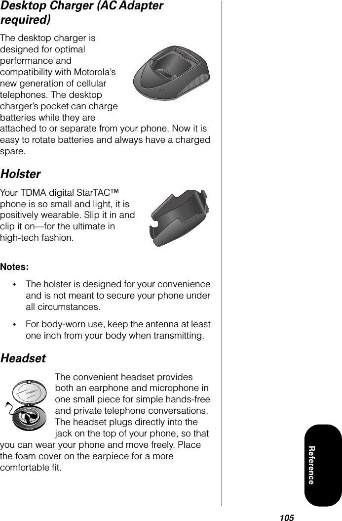 105ReferenceDesktop Charger (AC Adapter required)The desktop charger is designed for optimal performance and compatibility with Motorola’s new generation of cellular telephones. The desktop charger’s pocket can charge batteries while they are attached to or separate from your phone. Now it is easy to rotate batteries and always have a charged spare. HolsterYour TDMA digital StarTAC™ phone is so small and light, it is positively wearable. Slip it in and clip it on—for the ultimate in high-tech fashion. Notes: •The holster is designed for your convenience and is not meant to secure your phone under all circumstances.•For body-worn use, keep the antenna at least one inch from your body when transmitting.HeadsetThe convenient headset provides both an earphone and microphone in one small piece for simple hands-free and private telephone conversations. The headset plugs directly into the jack on the top of your phone, so that you can wear your phone and move freely. Place the foam cover on the earpiece for a more comfortable ﬁt.